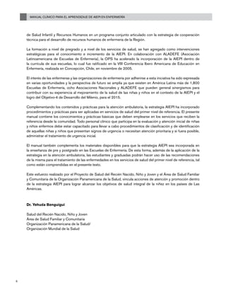 Manual Clínico para el Aprendizaje de AIEPI en Enfermería
6
de Salud Infantil y Recursos Humanos en un programa conjunto articulado con la estrategia de cooperación
técnica para el desarrollo de recursos humanos de enfermería de la Región.
La formación a nivel de pregrado y a nivel de los servicios de salud, se han agregado como intervenciones
estratégicas para el conocimiento e incremento de la AIEPI. En colaboración con ALADEFE (Asociación
Latinoamericana de Escuelas de Enfermería), la OPS ha acelerado la incorporación de la AIEPI dentro de
la currícula de sus escuelas, lo cual fue ratificado en la VIII Conferencia Ibero Americana de Educación en
Enfermería, realizada en Concepción, Chile, en noviembre de 2005.
El interés de las enfermeras y las organizaciones de enfermería por adherirse a esta iniciativa ha sido expresada
en varias oportunidades y la perspectiva de futuro se amplía ya que existen en América Latina más de 1,800
Escuelas de Enfermería, ocho Asociaciones Nacionales y ALADEFE que pueden general sinergismos para
contribuir con su experiencia al mejoramiento de la salud de las niñas y niños en el contexto de la AIEPI y el
logro del Objetivo-4 de Desarrollo del Milenio, para el 2015.
Complementando los contenidos y prácticas para la atención ambulatoria, la estrategia AIEPI ha incorporado
procedimientos y prácticas para ser aplicadas en servicios de salud del primer nivel de referencia. El presente
manual contiene los conocimientos y prácticas básicas que deben emplearse en los servicios que reciben la
referencia desde la comunidad. Todo personal clínico que participa en la evaluación y atención inicial de niñas
y niños enfermos debe estar capacitado para llevar a cabo procedimientos de clasificación y de identificación
de aquellas niñas y niños que presentan signos de urgencia o necesitan atención prioritaria y si fuera posible,
administrar el tratamiento de urgencia inicial.
El manual también complementa los materiales disponibles para que la estrategia AIEPI sea incorporada en
la enseñanza de pre y postgrado en las Escuelas de Enfermería. De esta forma, además de la aplicación de la
estrategia en la atención ambulatoria, las estudiantes y graduadas podrán hacer uso de las recomendaciones
de la misma para el tratamiento de las enfermedades en los servicios de salud del primer nivel de referencia, tal
como están comprendidas en el presente texto.
Este esfuerzo realizado por el Proyecto de Salud del Recién Nacido, Niño y Joven y el Área de Salud Familiar
y Comunitaria de la Organización Panamericana de la Salud, vincula acciones de atención y promoción dentro
de la estrategia AIEPI para lograr alcanzar los objetivos de salud integral de la niñez en los países de Las
Américas.
Dr. Yehuda Benguigui
Salud del Recién Nacido, Niño y Joven
Área de Salud Familiar y Comunitaria
Organización Panamericana de la Salud/
Organización Mundial de la Salud
 