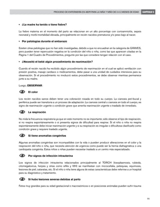 95
Proceso de enfermería en AIEPI para la niña y niño de 0 a 2 meses de edad CAPÍTULO 5
• 	 ¿La madre ha tenido o tiene fiebre?
La fiebre materna en el momento del parto se relacionan en un alto porcentaje con corioamnioitis, sepsis
neonatal y morbi-mortalidad elevada, principalmente en recién nacidos prematuros y/o peso bajo al nacer.
• 	 Por patologías durante el embarazo
Existen otras patologías que no han sido investigadas, debido a que no encuadran en la categoría de GRAVES,
pero pueden tener repercusión negativa en la condición del niño o niña, como las que aparecen citadas en la
Página 1 del Cuadro de Procedimientos, pregunte por las que considere tengan relación con el caso.
• 	 ¿Necesitó el bebé algún procedimiento de reanimación?
Cuando el recién nacido ha recibido algún procedimiento de reanimación en el cual se aplicó ventilación con
presión positiva, masaje cardíaco o medicamentos, debe pasar a una unidad de cuidados intensivos para su
observación. Si el procedimiento no involucró estos procedimientos, se debe observar mientras permanece
junto a su madre.
Luego, OBSERVAR:
N	El color
Los recién nacidos sanos deben tener una coloración rosada en todo su cuerpo. La cianosis peri-bucal y
periférica puede ser transitoria a un proceso de adaptación. La cianosis central o cianosis en todo el cuerpo, es
signo de reanimación urgente o condición grave que amerita reanimación urgente o traslado de inmediato.
N	La respiración
No mida la frecuencia respiratoria ya que en este momento no es importante; sólo observe el tipo de respiración,
si no respira espontáneamente o si presenta signos de dificultad para respirar. Si el niño o niña no respira
espontáneamente debe iniciar reanimación urgente y si su respiración es irregular o dificultosa clasificarlo como
condición grave y requiere traslado urgente.
N	Si tiene anomalías congénitas
Algunas anomalías congénitas son incompatibles con la vida o pueden producir alteraciones en el color y la
respiración del niño o niña, que necesita atención de urgencia como puede ser la hernia diafragmática o una
cardiopatía congénita. Estos niños o niñas pueden necesitar traslado a un centro más especializado.
N	Por signos de infección intrauterina
Los signos de infección intrauterina relacionados principalmente al TORCH (toxoplasmosis, rubéola,
citomegalovirus, herpes y otras como sífilis y VIH) se manifiestan con microcefalia, petequias, equimosis,
lesiones de piel, cataratas, etc. Si el niño o niña tiene alguna de estas características debe referirse a un hospital
para su diagnóstico y tratamiento.
N	Si hubo lesiones severas debidas al parto
Fetos muy grandes para su edad gestacional o macrosómicos o en posiciones anómalas pueden sufrir trauma
 