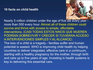 10 facts on child health
Nearly 5 million children under the age of five die every year -
more than 500 every hour. Almost all of these children could
survive and thrive with access to simple, affordable
interventions. (CASI TODAS ESTOS NINOS QUE MUEREN
PODRÍAN SOBREVIVIR Y CRECER SI TUVIERAN ACCESO
A INTERVENCIONES SIMPLES Y AL ALCANCE)
The loss of a child is a tragedy - families suffer and human
potential is wasted. WHO is improving child health by helping
countries to deliver integrated, effective care in a continuum,
starting with a healthy pregnancy for the mother, through birth
and care up to five years of age. Investing in health systems is
key to delivering this essential care.
 