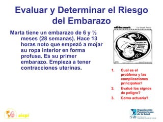 Evaluar y Determinar el Riesgo
del Embarazo
Marta tiene un embarazo de 6 y ½
meses (28 semanas). Hace 13
horas noto que empezó a mojar
su ropa interior en forma
profusa. Es su primer
embarazo. Empieza a tener
contracciones uterinas. 1. Cual es el
problema y las
complicaciones
principales?
2. Evalué los signos
de peligro?
3. Como actuaría?
 
