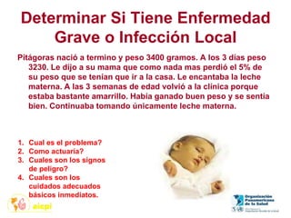 Determinar Si Tiene Enfermedad
Grave o Infección Local
Pitágoras nació a termino y peso 3400 gramos. A los 3 días peso
3230. Le dijo a su mama que como nada mas perdió el 5% de
su peso que se tenían que ir a la casa. Le encantaba la leche
materna. A las 3 semanas de edad volvió a la clínica porque
estaba bastante amarrillo. Había ganado buen peso y se sentía
bien. Continuaba tomando únicamente leche materna.
1. Cual es el problema?
2. Como actuaría?
3. Cuales son los signos
de peligro?
4. Cuales son los
cuidados adecuados
básicos inmediatos.
 