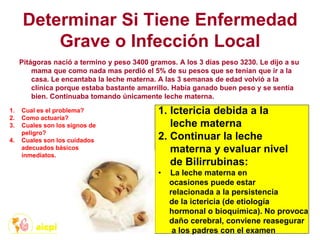 Determinar Si Tiene Enfermedad
Grave o Infección Local
Pitágoras nació a termino y peso 3400 gramos. A los 3 días peso 3230. Le dijo a su
mama que como nada mas perdió el 5% de su pesos que se tenían que ir a la
casa. Le encantaba la leche materna. A las 3 semanas de edad volvió a la
clínica porque estaba bastante amarrillo. Había ganado buen peso y se sentía
bien. Continuaba tomando únicamente leche materna.
1. Cual es el problema?
2. Como actuaría?
3. Cuales son los signos de
peligro?
4. Cuales son los cuidados
adecuados básicos
inmediatos.
1. Ictericia debida a la
leche materna
2. Continuar la leche
materna y evaluar nivel
de Bilirrubinas:
• La leche materna en
ocasiones puede estar
relacionada a la persistencia
de la ictericia (de etiología
hormonal o bioquímica). No provoca
daño cerebral, conviene reasegurar
a los padres con el examen
 