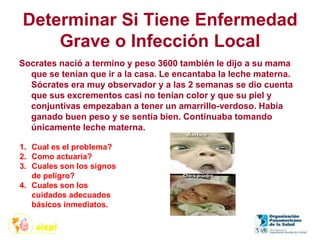 Determinar Si Tiene Enfermedad
Grave o Infección Local
Socrates nació a termino y peso 3600 también le dijo a su mama
que se tenían que ir a la casa. Le encantaba la leche materna.
Sócrates era muy observador y a las 2 semanas se dio cuenta
que sus excrementos casi no tenían color y que su piel y
conjuntivas empezaban a tener un amarrillo-verdoso. Había
ganado buen peso y se sentía bien. Continuaba tomando
únicamente leche materna.
1. Cual es el problema?
2. Como actuaría?
3. Cuales son los signos
de peligro?
4. Cuales son los
cuidados adecuados
básicos inmediatos.
 