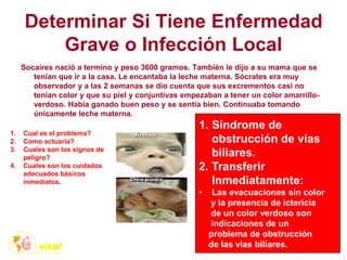 Determinar Si Tiene Enfermedad
Grave o Infección Local
Socaires nació a termino y peso 3600 gramos. También le dijo a su mama que se
tenían que ir a la casa. Le encantaba la leche materna. Sócrates era muy
observador y a las 2 semanas se dio cuenta que sus excrementos casi no
tenían color y que su piel y conjuntivas empezaban a tener un color amarrillo-
verdoso. Había ganado buen peso y se sentía bien. Continuaba tomando
únicamente leche materna.
1. Cual es el problema?
2. Como actuaría?
3. Cuales son los signos de
peligro?
4. Cuales son los cuidados
adecuados básicos
inmediatos.
1. Síndrome de
obstrucción de vías
biliares.
2. Transferir
Inmediatamente:
• Las evacuaciones sin color
y la presencia de ictericia
de un color verdoso son
indicaciones de un
problema de obstrucción
de las vias biliares.
 