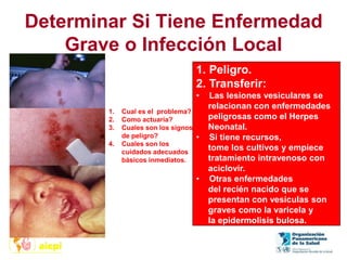 Determinar Si Tiene Enfermedad
Grave o Infección Local
1. Peligro.
2. Transferir:
• Las lesiones vesiculares se
relacionan con enfermedades
peligrosas como el Herpes
Neonatal.
• Si tiene recursos,
tome los cultivos y empiece
tratamiento intravenoso con
aciclovir.
• Otras enfermedades
del recién nacido que se
presentan con vesículas son
graves como la varicela y
la epidermolisis bulosa.
1. Cual es el problema?
2. Como actuaría?
3. Cuales son los signos
de peligro?
4. Cuales son los
cuidados adecuados
básicos inmediatos.
 