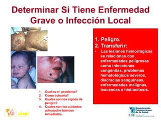 Determinar Si Tiene Enfermedad
Grave o Infección Local
1. Cual es el problema?
2. Como actuaría?
3. Cuales son los signos de
peligro?
4. Cuales son los cuidados
adecuados básicos
inmediatos.
1. Peligro.
2. Transferir:
• Las lesiones hemorragicas
se relacionan con
enfermedades peligrosas
como infecciones
congénitas, problemas
hematológicos severos,
discracias sanguineas,
enfermedades malignas,
leucemias e histiocitosis.
 