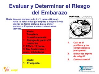 Evaluar y Determinar el Riesgo
del Embarazo
Marta tiene un embarazo de 6 y ½ meses (28 sem).
Hace 13 horas noto que empezó a mojar su ropa
interior en forma profusa. Es su primer
embarazo. Empieza a tener contracciones
uterinas.
1. Cual es el
problema y las
complicaciones
principales?
2. Evalué los signos
de peligr0?
3. Como actuaría?
Marta:
Transferir
Inmediatamente.
1. Trabajo de parto <37
semanas.
2. RPM > 12 horas.
3. Dar Corticoides +
utero- inhibidores
Marta:
1. Primigesta.
 