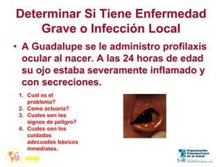 Determinar Si Tiene Enfermedad
Grave o Infección Local
• A Guadalupe se le administro profilaxis
ocular al nacer. A las 24 horas de edad
su ojo estaba severamente inflamado y
con secreciones.
1. Cual es el
problema?
2. Como actuaría?
3. Cuales son los
signos de peligro?
4. Cuales son los
cuidados
adecuados básicos
inmediatos.
 