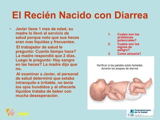 El Recién Nacido con Diarrea
• Javier tiene 1 mes de edad, su
madre lo llevó al servicio de
salud porque noto que sus heces
eran mas líquidas y frecuentes.
El trabajador de salud le
pregunto: Cuanto tiempo hace?
La madre respondió que 2 días.
Luego le pregunto: Hay sangre
en las heces? La madre dijo que
no.
Al examinar a Javier, el personal
de salud determinó que estaba
intranquilo e irritable, no tenia
los ojos hundidos y al ofrecerle
líquidos trataba de beber con
mucha desesperación.
1. Cuales son los
problemas
potenciales?
2. Cuales son los
signos de
peligro?
3. Como actuaría?
 