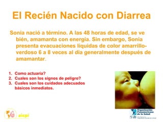 El Recién Nacido con Diarrea
Sonia nació a término. A las 48 horas de edad, se ve
bién, amamanta con energía. Sin embargo, Sonia
presenta evacuaciones líquidas de color amarrillo-
verdoso 6 a 8 veces al día generalmente después de
amamantar.
1. Como actuaría?
2. Cuales son los signos de peligro?
3. Cuales son los cuidados adecuados
básicos inmediatos.
 