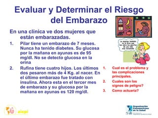 Evaluar y Determinar el Riesgo
del Embarazo
En una clínica ve dos mujeres que
están embarazadas.
1. Pilar tiene un embarazo de 7 meses.
Nunca ha tenido diabetes. Su glucosa
por la mañana en ayunas es de 95
mg/dl. No se detecto glucosa en la
orina
2. Rufina tiene cuatro hijos. Los últimos
dos pesaron más de 4 Kg. al nacer. En
el último embarazo fue tratado con
insulina. Ahora esta en el tercer mes
de embarazo y su glucosa por la
mañana en ayunas es 120 mg/dl.
1. Cual es el problema y
las complicaciones
principales.
2. Cuales son los
signos de peligro?
3. Como actuaría?
 