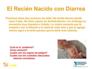 El Recién Nacido con Diarrea
Francisco tiene dos semanas de edad. Ha tenido diarrea desde
hace 2 días. No tiene signos de deshidratación, sin embargo se
encuentra muy inquieto e irritado. La madre comenta que le
empezó a dar el biberón a la edad de siete días y que le agrego
menos agua a la leche porque quería darle mas calorías.
Cual es el problema?
Como actuaría?
Cuales son los signos de peligro?
Cuales son los cuidados adecuados
básicos inmediatos.
 