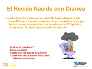 El Recién Nacido con Diarrea
Lourdes tiene tres semanas de edad. Ha tenido diarrea desde
hace 48 horas. Las evacuaciones tienen mucosidad y sangre.
Aparte de eso la temperatura de Lourdes es de 38.5 grados
centígrados. No tiene signos de deshidratación.
Cual es el problema?
Como actuaría?
Cuales son los signos de peligro?
Cuales son los cuidados adecuados
básicos inmediatos.
 