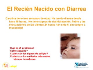 El Recién Nacido con Diarrea
Carolina tiene tres semanas de edad. Ha tenido diarrea desde
hace 48 horas. No tiene signos de deshidratación, fiebre y las
evacuaciones de las ultimas 24 horas han sido 6, sin sangre o
mucosidad.
Cual es el problema?
Como actuaría?
Cuales son los signos de peligro?
Cuales son los cuidados adecuados
básicos inmediatos.
 