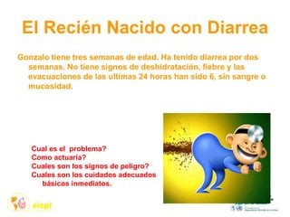 El Recién Nacido con Diarrea
Gonzalo tiene tres semanas de edad. Ha tenido diarrea por dos
semanas. No tiene signos de deshidratación, fiebre y las
evacuaciones de las ultimas 24 horas han sido 6, sin sangre o
mucosidad.
Cual es el problema?
Como actuaría?
Cuales son los signos de peligro?
Cuales son los cuidados adecuados
básicos inmediatos.
 