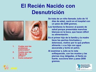 El Recién Nacido con
Desnutrición
Se trata de un niño llamado Julio de 15
días de edad, nació en el hospital con
un peso de 2200 gramos.
Los familiares lo llevaron al puesto de
salud porque presentaba manchas
blancas en la boca, que hacen difícil
su alimentación.
Es el primer hijo de la familia y la madre
tiene los pechos hinchados y
dolorosos, motivo por lo que prefiere
alimenta r a su hijo con agua
azucarada y leche en polvo.
Al examinar a Julio se le nota
enflaquecido, con los muslos y las
piernas muy delgadas, el llanto es
fuerte, succiona bien y pesa 2050
gramos.
1. Cuales son los
problemas
potenciales?
2. Cuales son los
signos de
peligro?
3. Como actuaría?
 