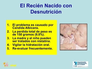 El Recién Nacido con
Desnutrición
1. El problema es causado por
Candida Albicans.
2. La perdida total de peso es
de 150 gramos (6.8%).
3. La madre y el niño pueden
ser tratados con nistatina.
4. Vigilar la hidratación oral.
5. Re-evaluar frecuentemente.
 
