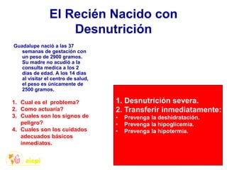 El Recién Nacido con
Desnutrición
Guadalupe nació a las 37
semanas de gestación con
un peso de 2900 gramos.
Su madre no acudió a la
consulta medica a los 2
días de edad. A los 14 días
al visitar el centro de salud,
el peso es únicamente de
2500 gramos.
1. Cual es el problema?
2. Como actuaría?
3. Cuales son los signos de
peligro?
4. Cuales son los cuidados
adecuados básicos
inmediatos.
1. Desnutrición severa.
2. Transferir inmediatamente:
• Prevenga la deshidratación.
• Prevenga la hipoglicemia.
• Prevenga la hipotermia.
 
