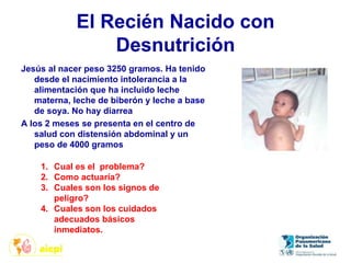 El Recién Nacido con
Desnutrición
Jesús al nacer peso 3250 gramos. Ha tenido
desde el nacimiento intolerancia a la
alimentación que ha incluido leche
materna, leche de biberón y leche a base
de soya. No hay diarrea
A los 2 meses se presenta en el centro de
salud con distensión abdominal y un
peso de 4000 gramos
1. Cual es el problema?
2. Como actuaría?
3. Cuales son los signos de
peligro?
4. Cuales son los cuidados
adecuados básicos
inmediatos.
 