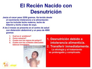 El Recién Nacido con
Desnutrición
Jesús al nacer peso 3250 gramos. Ha tenido desde
el nacimiento intolerancia a la alimentación
que ha incluido leche materna, leche de
biberón y leche a base de soya.
A los 2 meses se presenta en el centro de salud
con distensión abdominal y un peso de 4000
gramos
1. Cual es el problema?
2. Como actuaría?
3. Cuales son los signos de peligro?
4. Cuales son los cuidados adecuados
básicos inmediatos.
1. Desnutrición debido a
intolerancia alimenticia.
2. Transferir inmediatamente.
• La etiología y el tratamiento
es prolongado y complicado.
 