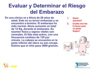 Evaluar y Determinar el Riesgo
del Embarazo
En una clínica ve a Alicia de 28 años de
edad. Este es su tercer embarazo y se
encuentra a termino. El embarazo ha
sido normal. Alicia aumento un total
de 12 Kg. durante el embarazo. Su
examen físico y signos vitales son
normales. El feto esta activo, con una
frecuencia cardiaca de 130 por
minuto. La cabeza se encuentra en la
parte inferior del útero no aún encaja.
Estima que el niño pesa 3000 gramos.
1. Como
actuaría?
2. Cuales son las
6 claves para
un parto
limpio?
 
