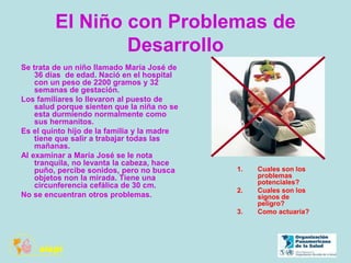 El Niño con Problemas de
Desarrollo
Se trata de un niño llamado María José de
36 días de edad. Nació en el hospital
con un peso de 2200 gramos y 32
semanas de gestación.
Los familiares lo llevaron al puesto de
salud porque sienten que la niña no se
esta durmiendo normalmente como
sus hermanitos.
Es el quinto hijo de la familia y la madre
tiene que salir a trabajar todas las
mañanas.
Al examinar a María José se le nota
tranquila, no levanta la cabeza, hace
puño, percibe sonidos, pero no busca
objetos non la mirada. Tiene una
circunferencia cefálica de 30 cm.
No se encuentran otros problemas.
1. Cuales son los
problemas
potenciales?
2. Cuales son los
signos de
peligro?
3. Como actuaría?
 