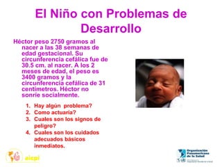 El Niño con Problemas de
Desarrollo
Héctor peso 2750 gramos al
nacer a las 38 semanas de
edad gestacional. Su
circunferencia cefálica fue de
30.5 cm. al nacer. A los 2
meses de edad, el peso es
3400 gramos y la
circunferencia cefálica de 31
centímetros. Héctor no
sonríe socialmente.
1. Hay algún problema?
2. Como actuaría?
3. Cuales son los signos de
peligro?
4. Cuales son los cuidados
adecuados básicos
inmediatos.
 