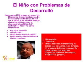 El Niño con Problemas de
Desarrolló
Héctor peso 2750 gramos al nacer a las
38semanas de edad gestacional. Su
circunferencia cefálica fue de 30.5
cm. al nacer. A los 2 meses de edad,
el peso es 3400 gramos y la
circunferencia cefálica de 31
centímetros. Héctor no sonríe
socialmente.
1. Hay algún problema?
2. Como actuaría?
3. Cuales son los signos de peligro?
4. Cuales son los cuidados adecuados
básicos inmediatos.
1. Microcefalia.
2. Transferir:
• Héctor nació con microcefalia y su
cabeza casi no ha crecido en 2 meses.
• El problema de Héctor es severo. Se
puede deber a una infección
congénita o problema neurológico,
metabólico o genético.
 