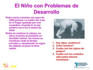 El Niño con Problemas de
Desarrollo
Pedro nació a termino con peso de
3450 gramos. La madre dio a luz
en el hogar ayudada por una
curandera. Cuando lo ve por
primera vez a los 2 meses de
edad.
Pedro no sostiene la cabeza, no
eleva el pecho al acostarlo en
decúbito ventral, las manos se
mantienen todo el tiempo
cerradas y visualmente no sigue
los objetos al pasar la línea
media.
1. Hay algún problema?
2. Como actuaría?
3. Cuales son los signos de
peligro?
4. Cuales son los cuidados
adecuados básicos
inmediatos.
 