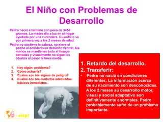 El Niño con Problemas de
Desarrollo
Pedro nació a termino con peso de 3450
gramos. La madre dio a luz en el hogar
ayudada por una curandera. Cuando lo ve
por primera vez a los 2 meses de edad.
Pedro no sostiene la cabeza, no eleva el
pecho al acostarlo en decúbito ventral, las
manos se mantienen todo el tiempo
cerradas y visualmente no sigue los
objetos al pasar la línea media.
1. Hay algún problema?
2. Como actuaría?
3. Cuales son los signos de peligro?
4. Cuales son los cuidados adecuados
básicos inmediatos.
1. Retardo del desarrollo.
2. Transferir:
• Pedro no nació en condiciones
diferentes. La información acerca
de su nacimiento son desconocidas.
A los 2 meses su desarrollo motor,
visual y social adaptativo son
definitivamente anormales. Pedro
probablemente sufre de un problema
importante.
 