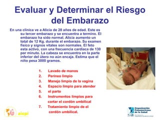 Evaluar y Determinar el Riesgo
del Embarazo
En una clínica ve a Alicia de 28 años de edad. Este es
su tercer embarazo y se encuentra a termino. El
embarazo ha sido normal. Alicia aumento un
total de 12 Kg. durante el embarazo. Su examen
físico y signos vitales son normales. El feto
esta activo, con una frecuencia cardiaca de 130
por minuto. La cabeza se encuentra en la parte
inferior del útero no aún encaja. Estima que el
niño pesa 3000 gramos.
1. Lavado de manos
2. Perineo limpio
3. Manejo limpio de la vagina
4. Espacio limpio para atender
5. el parto
6. Instrumentos limpios para
cortar el cordón umbilical
7. Tratamiento limpio de el
cordón umbilical.
 