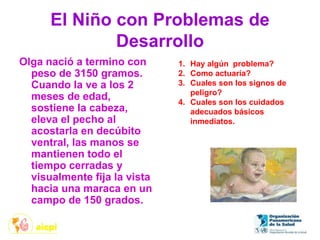 El Niño con Problemas de
Desarrollo
Olga nació a termino con
peso de 3150 gramos.
Cuando la ve a los 2
meses de edad,
sostiene la cabeza,
eleva el pecho al
acostarla en decúbito
ventral, las manos se
mantienen todo el
tiempo cerradas y
visualmente fija la vista
hacia una maraca en un
campo de 150 grados.
1. Hay algún problema?
2. Como actuaría?
3. Cuales son los signos de
peligro?
4. Cuales son los cuidados
adecuados básicos
inmediatos.
 