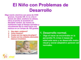 El Niño con Problemas de
Desarrollo
Olga nació a termino con peso de 3150
gramos. Cuando UD. la ve a los 2
meses de edad, sostiene la cabeza,
eleva el pecho al acostarla en
decúbito ventral, las manos se
mantienen todo el tiempo cerradas y
visualmente fija la vista hacia una
maraca en un campo de 150 grados.
1. Hay algún problema?
2. Como actuaría?
3. Cuales son los signos de peligro?
4. Cuales son los cuidados adecuados
básicos inmediatos.
1. Desarrollo normal.
• Olga al nacer se encontraba en la
percentila 75. A los 2 meses de
edad esta sana y su desarrollo motor,
visual y social adaptativo parecen ser
normales.
 