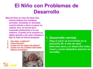 El Niño con Problemas de
Desarrollo
Manuel tiene un mes de edad. Sus
manos todavía las mantiene
cerradas. Acostado en decúbito
ventral intenta y eleva un poco su
cabeza. Aun no sonríe pero
responde alertamente a la voz
materna. Cuando se le muestra un
objeto grande y de color empieza a
fijar la vista en forma temporal.
1. Hay algún problema?
2. Como actuaría?
3. Cuales son los signos de peligro?
4. Cuales son los cuidados adecuados
básicos inmediatos.
1. Desarrollo normal.
• Olga al nacer se encontraba en la
percentila 60. A mes de edad
edad esta sana y su desarrollo motor,
visual y social adaptativo parecen ser
normales.
 