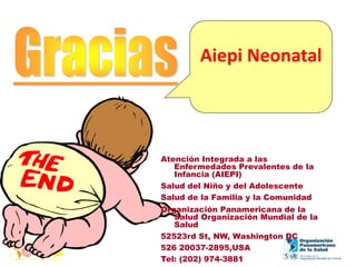 Aiepi Neonatal
Atención Integrada a las
Enfermedades Prevalentes de la
Infancia (AIEPI)
Salud del Niño y del Adolescente
Salud de la Familia y la Comunidad
Organización Panamericana de la
Salud Organización Mundial de la
Salud
52523rd St, NW, Washington DC
526 20037-2895,USA
Tel: (202) 974-3881
 