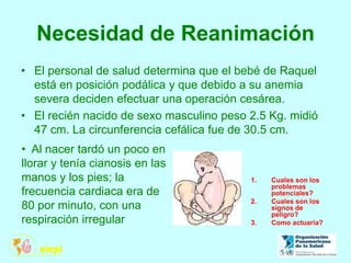 Necesidad de Reanimación
• El personal de salud determina que el bebé de Raquel
está en posición podálica y que debido a su anemia
severa deciden efectuar una operación cesárea.
• El recién nacido de sexo masculino peso 2.5 Kg. midió
47 cm. La circunferencia cefálica fue de 30.5 cm.
1. Cuales son los
problemas
potenciales?
2. Cuales son los
signos de
peligro?
3. Como actuaría?
• Al nacer tardó un poco en
llorar y tenía cianosis en las
manos y los pies; la
frecuencia cardiaca era de
80 por minuto, con una
respiración irregular
 