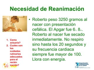 Necesidad de Reanimación
• Roberto peso 3250 gramos al
nacer con presentación
cefálica. El Apgar fue 6(1) 8(5).
Roberto al nacer fue secado
inmediatamente. No respiro
sino hasta los 20 segundos y
su frecuencia cardiaca
siempre fue mayor de 100.
Llora con energía.
1. Como
actuaría?
2. Cuales son
los
cuidados
rutinarios
adecuados
para el
recién
nacido?
 