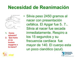 Necesidad de Reanimación
• Silvia peso 2450 gramos al
nacer con presentación
cefálica. El Apgar fue 5(1) 7(5).
Silvia al nacer fue secada
inmediatamente. Respiro a
los 15 segundos y su
frecuencia cardiaca fue
mayor de 140. El cuerpo esta
un poco cianótico (azul).
1. Como
actuaría?
2. Que haría
si no
tuviera
oxygeno a
la mano?
 