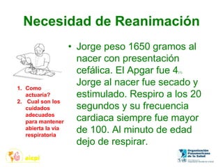 Necesidad de Reanimación
• Jorge peso 1650 gramos al
nacer con presentación
cefálica. El Apgar fue 4(1).
Jorge al nacer fue secado y
estimulado. Respiro a los 20
segundos y su frecuencia
cardiaca siempre fue mayor
de 100. Al minuto de edad
dejo de respirar.
1. Como
actuaría?
2. Cual son los
cuidados
adecuados
para mantener
abierta la vía
respiratoria
 