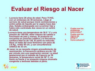 Evaluar el Riesgo al Nacer
• Lucrecia tiene 26 años de edad. Peso 75 KG,
con un embarazo de 38 semanas. Llego al
servicio de salud porque inició contracciones y
sintió salida de liquido por la vagina hace dos
días. Estaba embarazada con su primer hijo y
había sido controlada dos veces en un centro
de salud.
Lucrecia tiene una temperatura de 38.5 ° C y una
presión de 150/100, dolor intenso de cabeza e
hinchazón de pies y manos. El producto se
encuentra en posición cefálica y la frecuencia
cardiaca fetal es de 130. El parto es inducido.
Nace un bebe del sexo femenino con peso de
2.8 Kg., midió 50 cm. y con circunferencia
cefálica de 33 cm.
Al nacer no se necesito ningún procedimiento de
reanimación, la frecuencia cardiaca era de 130
por minuto con una respiración normal. La edad
gestacional por el método de Capurro es 38
semanas, la temperatura rectal de 36° C, su
llanto es fuerte y no presenta ninguna anomalía
congénita o lesiones debidas al parto.
1. Cuales son los
problemas
potenciales?
2. Cuales son los
signos de
peligro?
3. Como actuaría?
 