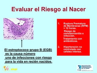 Evaluar el Riesgo al Nacer
1. Ruptura Prematura
de Membranas (RPM)
> 12 horas.
Riesgo de
corioamnionitis e
infección.
Tratamiento con
antibióticos.
2. Hipertensión no
controlada con
cefalea intensa.
El estreptococo grupo B (EGB)
es la causa número
uno de infecciones con riesgo
para la vida en recién nacidos.
 