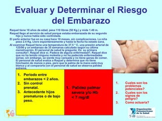 Evaluar y Determinar el Riesgo
del Embarazo
Raquel tiene 18 años de edad, pesa 110 libras (50 Kg.) y mide 1.49 m.
Raquel llego al servicio de salud porque estaba embarazada de su segundo
hijo y nunca había sido controlada.
El parto anterior fue en su casa hace 10 meses, sin complicaciones. La niña
peso 2.4 Kg. Lloro espontáneamente y hasta la fecha ha estado sana.
Al examinar Raquel tiene una temperatura de 37.5 ° C, una presión arterial de
125/90 y un embarazo de 35 semanas calculado según su última
menstruación. El personal de salud le pregunta: Es su primera
consulta?, Raquel dice sí. Padece de alguna enfermedad?, Raquel dice
que no ha tenido ninguna molestia y no ha padecido enfermedades
serias; sin embargo, se siente muy cansada y no tiene ganas de comer.
El personal de salud evalúa a Raquel y determina que no tiene
hinchazón de manos o pies, pero que la palma de la mano está muy
blanca y al compararla con el personal de salud se observa palidez
extrema.
1. Cuales son los
problemas
potenciales?
2. Cuales son los
signos de
peligro?
3. Como actuaría?
1. Periodo entre
embarazos < 2 años.
2. Sin control
prenatal.
3. Antecedente hijos
prematuros o de bajo
peso.
1. Palidez palmar
severa y/o Hb
< 7 mg/dl
 