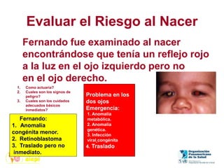 Evaluar el Riesgo al Nacer
1. Como actuaría?
2. Cuales son los signos de
peligro?
3. Cuales son los cuidados
adecuados básicos
inmediatos?
Fernando fue examinado al nacer
encontrándose que tenía un reflejo rojo
a la luz en el ojo izquierdo pero no
en el ojo derecho.
Fernando:
1. Anomalía
congénita menor.
2. Retinoblastoma
3. Traslado pero no
inmediato.
Problema en los
dos ojos
Emergencia:
1. Anomalía
metabólica.
2. Anomalía
genética.
3. Infección
viral congénita
4. Traslado
 