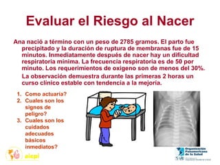 Evaluar el Riesgo al Nacer
Ana nació a término con un peso de 2785 gramos. El parto fue
precipitado y la duración de ruptura de membranas fue de 15
minutos. Inmediatamente después de nacer hay un dificultad
respiratoria mínima. La frecuencia respiratoria es de 50 por
minuto. Los requerimientos de oxigeno son de menos del 30%.
La observación demuestra durante las primeras 2 horas un
curso clínico estable con tendencia a la mejoría.
1. Como actuaría?
2. Cuales son los
signos de
peligro?
3. Cuales son los
cuidados
adecuados
básicos
inmediatos?
 