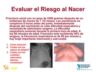 Evaluar el Riesgo al Nacer
Francisco nació con un peso de 2200 gramos después de un
embarazo de menos de 7 1/2 meses. Las membranas se
rompieron 6 horas antes del parto. Inmediatamente
después del nacimiento se noto dificultad respiratoria y
necesidad de administrar oxigeno. La dificultad
respiratoria aumento durante la primera hora de edad. A
los 60 minutos de edad, Francisco esta recibiendo 50% de
oxigeno, la frecuencia respiratoria es de 80 por minuto y
hay tiraje importante intercostal y sub-costal.
1. Como actuaría?
2. Cuales son los
signos de peligro?
3. Cuales son los
cuidados
adecuados
básicos
inmediatos?
 