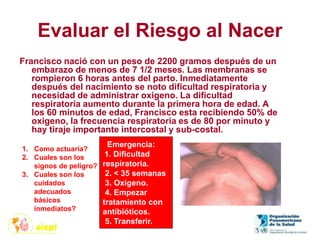Evaluar el Riesgo al Nacer
Francisco nació con un peso de 2200 gramos después de un
embarazo de menos de 7 1/2 meses. Las membranas se
rompieron 6 horas antes del parto. Inmediatamente
después del nacimiento se noto dificultad respiratoria y
necesidad de administrar oxigeno. La dificultad
respiratoria aumento durante la primera hora de edad. A
los 60 minutos de edad, Francisco esta recibiendo 50% de
oxigeno, la frecuencia respiratoria es de 80 por minuto y
hay tiraje importante intercostal y sub-costal.
1. Como actuaria?
2. Cuales son los
signos de peligro?
3. Cuales son los
cuidados
adecuados
básicos
inmediatos?
Emergencia:
1. Dificultad
respiratoria.
2. < 35 semanas
3. Oxigeno.
4. Empezar
tratamiento con
antibióticos.
5. Transferir.
 