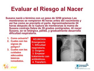 Evaluar el Riesgo al Nacer
Susana nació a término con un peso de 3250 gramos Las
membranas se rompieron 46 horas antes del nacimiento y
asi fue como se precipito el parto. Aproximadamente 24
horas después de la ruptura de membranas la mama de
Susana contrajo fiebre de 39 grados centígrados. Al nacer
Susana, se ve letárgica, pálida, y gradualmente desarrolla
dificultad respiratoria.
1. Como actuaría?
2. Cuales son los
signos de
peligro?
3. Cuales son los
cuidados
adecuados
básicos
inmediatos.
NEUMONIA
Emergencia:
1. Dificultad
respiratoria.
2. Oxigeno
3. Empezar
tratamiento con
antibióticos.
4. Transferir.
 