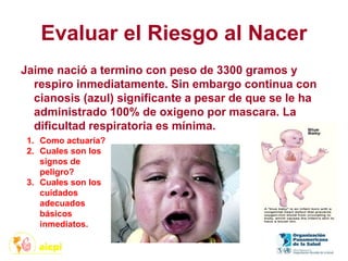 Evaluar el Riesgo al Nacer
Jaime nació a termino con peso de 3300 gramos y
respiro inmediatamente. Sin embargo continua con
cianosis (azul) significante a pesar de que se le ha
administrado 100% de oxigeno por mascara. La
dificultad respiratoria es mínima.
1. Como actuaría?
2. Cuales son los
signos de
peligro?
3. Cuales son los
cuidados
adecuados
básicos
inmediatos.
 