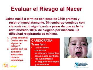 Evaluar el Riesgo al Nacer
Jaime nació a termino con peso de 3300 gramos y
respiro inmediatamente. Sin embargo continua con
cianosis (azul) significante a pesar de que se le ha
administrado 100% de oxigeno por mascara. La
dificultad respiratoria es mínima.
1. Como actuaría?
2. Cuales son los
signos de
peligro?
3. Cuales son los
cuidados
adecuados
básicos
inmediatos.
CARDIOPATIA
Transferir:
• Las lesiones
cianoticas
no siempre presentan
conun soplo cardiaco.
• Frecuentemente
el segundo es simple
y acentuado.
 