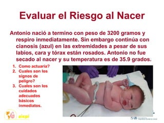 Evaluar el Riesgo al Nacer
Antonio nació a termino con peso de 3200 gramos y
respiro inmediatamente. Sin embargo continúa con
cianosis (azul) en las extremidades a pesar de sus
labios, cara y tórax están rosados. Antonio no fue
secado al nacer y su temperatura es de 35.9 grados.
1. Como actuaría?
2. Cuales son los
signos de
peligro?
3. Cuales son los
cuidados
adecuados
básicos
inmediatos.
 